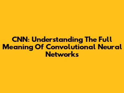 CNN: Understanding The Full Meaning Of Convolutional Neural Networks
