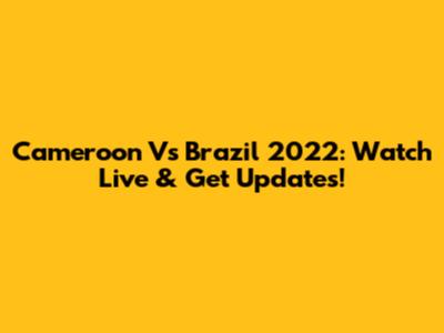 Cameroon Vs Brazil 2022: Watch Live & Get Updates!
