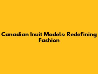 Canadian Inuit Models: Redefining Fashion