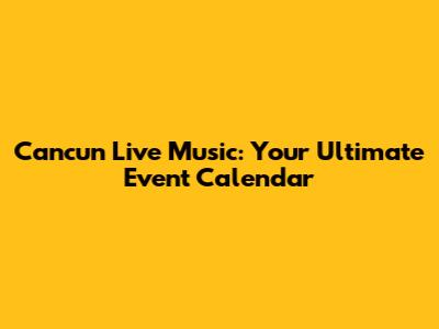 Cancun Live Music: Your Ultimate Event Calendar