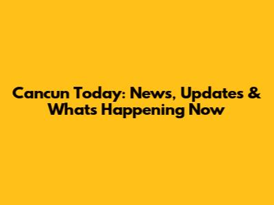 Cancun Today: News, Updates & What's Happening Now
