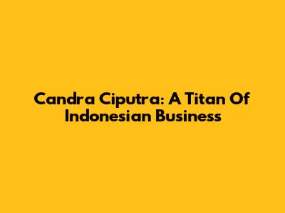 Candra Ciputra: A Titan Of Indonesian Business