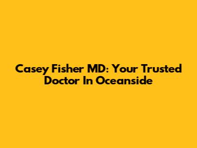 Casey Fisher MD: Your Trusted Doctor In Oceanside
