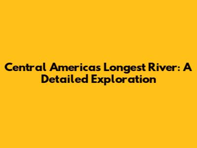 Central America's Longest River: A Detailed Exploration