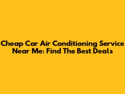 Cheap Car Air Conditioning Service Near Me: Find The Best Deals