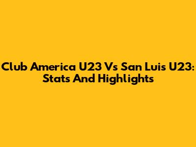 Club America U23 Vs San Luis U23: Stats And Highlights