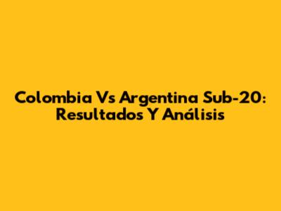 Colombia Vs Argentina Sub-20: Resultados Y Análisis