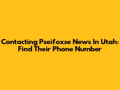 Contacting Pseifoxse News In Utah: Find Their Phone Number