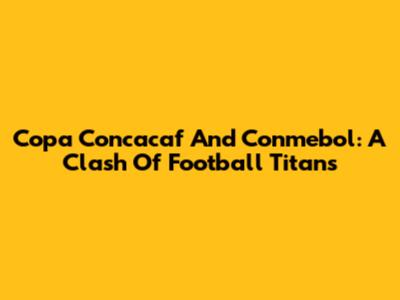 Copa Concacaf And Conmebol: A Clash Of Football Titans