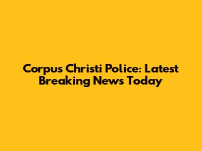 Corpus Christi Police: Latest Breaking News Today