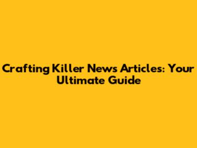 Crafting Killer News Articles: Your Ultimate Guide