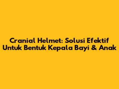Cranial Helmet: Solusi Efektif Untuk Bentuk Kepala Bayi & Anak