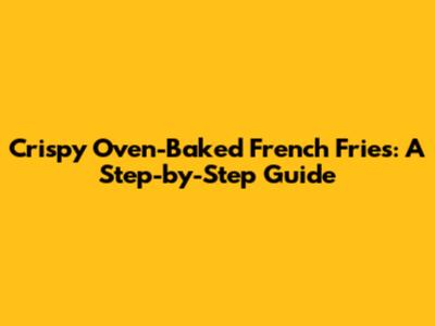 Crispy Oven-Baked French Fries: A Step-by-Step Guide