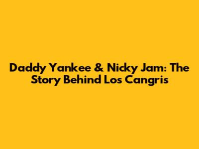 Daddy Yankee & Nicky Jam: The Story Behind Los Cangris