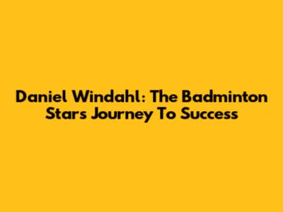 Daniel Windahl: The Badminton Star's Journey To Success