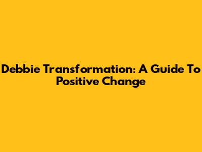 Debbie Transformation: A Guide To Positive Change
