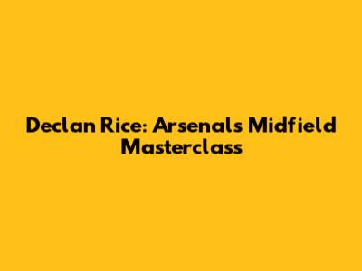 Declan Rice: Arsenal's Midfield Masterclass