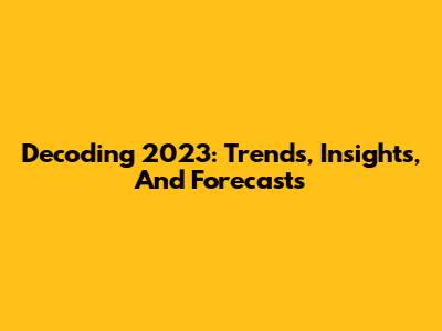 Decoding 2023: Trends, Insights, And Forecasts