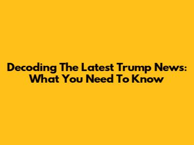 Decoding The Latest Trump News: What You Need To Know