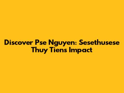 Discover Pse Nguyen: Sesethusese Thuy Tien's Impact
