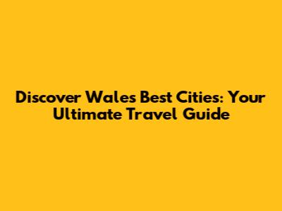 Discover Wales' Best Cities: Your Ultimate Travel Guide