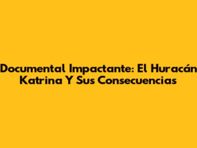 Documental Impactante: El Huracán Katrina Y Sus Consecuencias