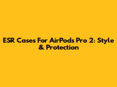 ESR Cases For AirPods Pro 2: Style & Protection