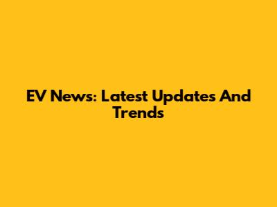 EV News: Latest Updates And Trends