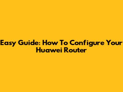 Easy Guide: How To Configure Your Huawei Router