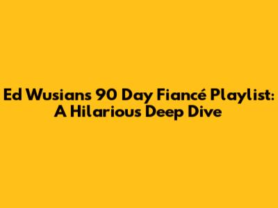Ed Wusian's 90 Day Fiancé Playlist: A Hilarious Deep Dive