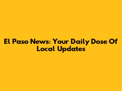 El Paso News: Your Daily Dose Of Local Updates
