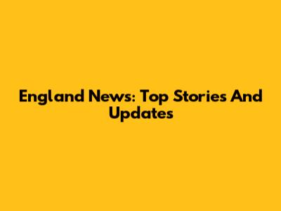 England News: Top Stories And Updates