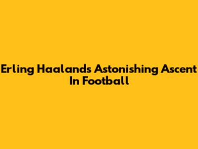 Erling Haaland's Astonishing Ascent In Football