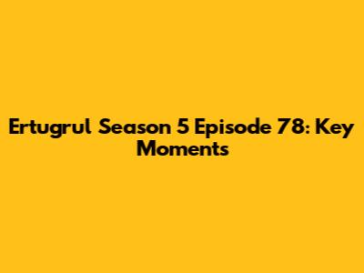 Ertugrul Season 5 Episode 78: Key Moments
