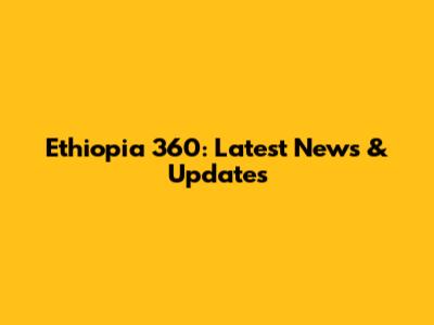 Ethiopia 360: Latest News & Updates