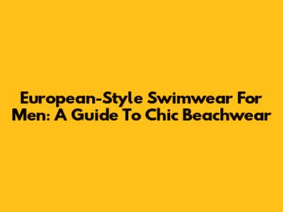 European-Style Swimwear For Men: A Guide To Chic Beachwear