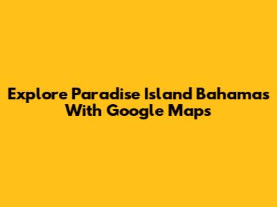 Explore Paradise Island Bahamas With Google Maps