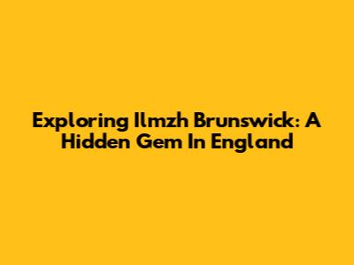 Exploring Ilmzh Brunswick: A Hidden Gem In England