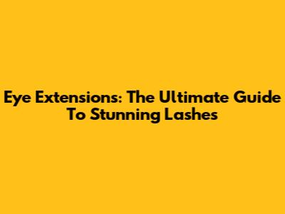 Eye Extensions: The Ultimate Guide To Stunning Lashes