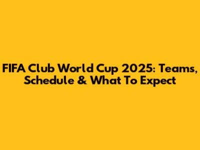 FIFA Club World Cup 2025: Teams, Schedule & What To Expect