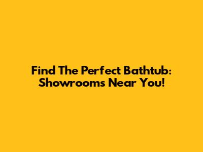 Find The Perfect Bathtub: Showrooms Near You!