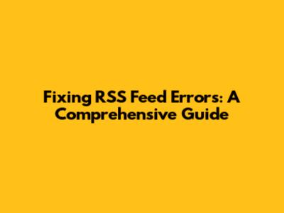 Fixing RSS Feed Errors: A Comprehensive Guide