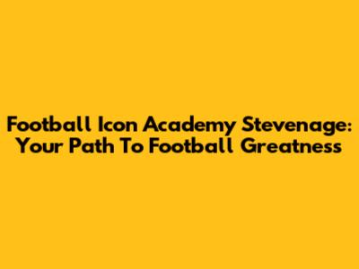 Football Icon Academy Stevenage: Your Path To Football Greatness