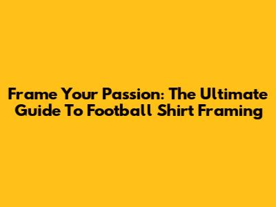 Frame Your Passion: The Ultimate Guide To Football Shirt Framing