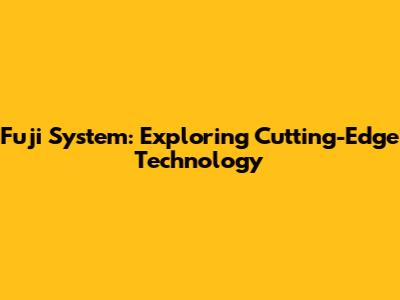 Fuji System: Exploring Cutting-Edge Technology