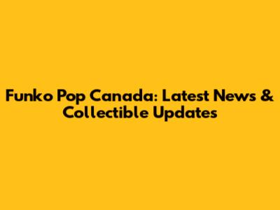 Funko Pop Canada: Latest News & Collectible Updates