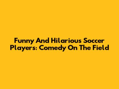 Funny And Hilarious Soccer Players: Comedy On The Field