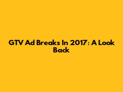 GTV Ad Breaks In 2017: A Look Back