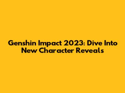 Genshin Impact 2023: Dive Into New Character Reveals