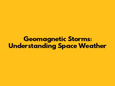 Geomagnetic Storms: Understanding Space Weather